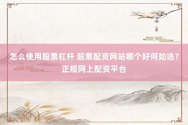 怎么使用股票杠杆 股票配资网站哪个好何如选？正规网上配资平台