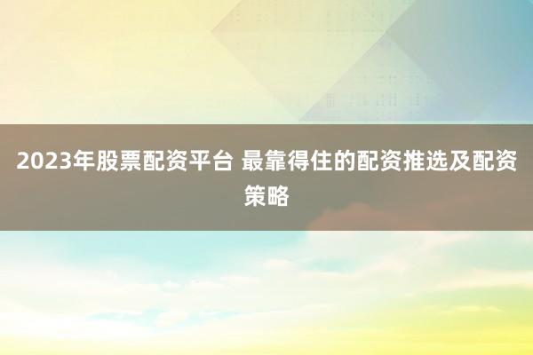 2023年股票配资平台 最靠得住的配资推选及配资策略