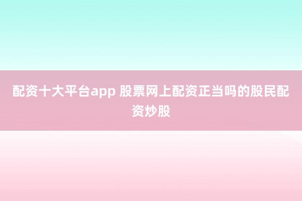 配资十大平台app 股票网上配资正当吗的股民配资炒股