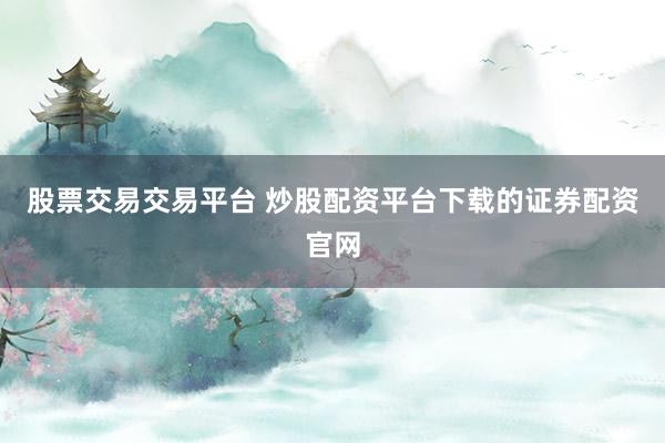 股票交易交易平台 炒股配资平台下载的证券配资官网