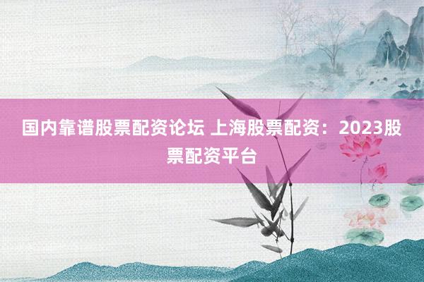 国内靠谱股票配资论坛 上海股票配资：2023股票配资平台
