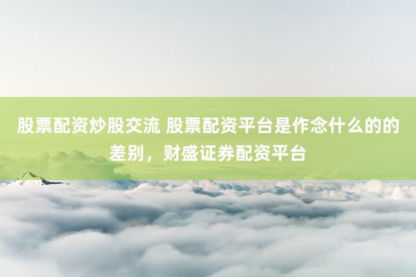 股票配资炒股交流 股票配资平台是作念什么的的差别，财盛证券配资平台