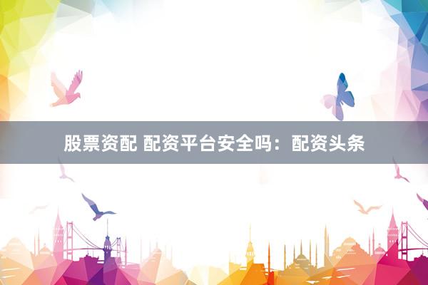 股票资配 配资平台安全吗：配资头条
