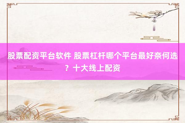 股票配资平台软件 股票杠杆哪个平台最好奈何选？十大线上配资