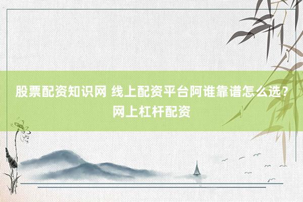 股票配资知识网 线上配资平台阿谁靠谱怎么选？网上杠杆配资