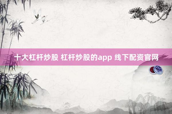 十大杠杆炒股 杠杆炒股的app 线下配资官网