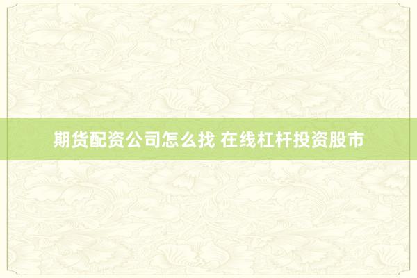 期货配资公司怎么找 在线杠杆投资股市