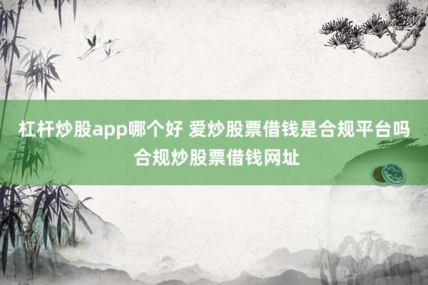 杠杆炒股app哪个好 爱炒股票借钱是合规平台吗 合规炒股票借钱网址