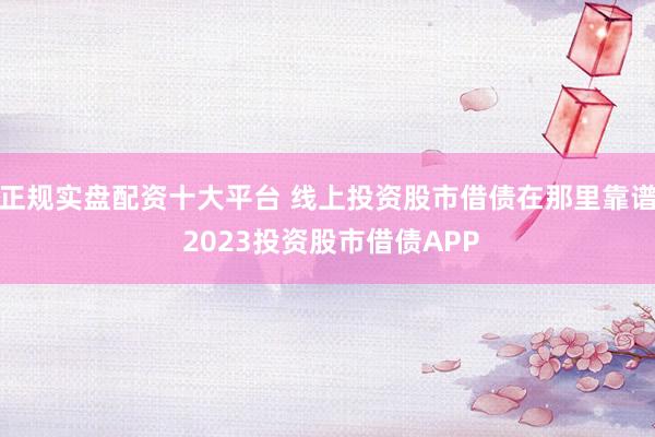正规实盘配资十大平台 线上投资股市借债在那里靠谱 2023投资股市借债APP