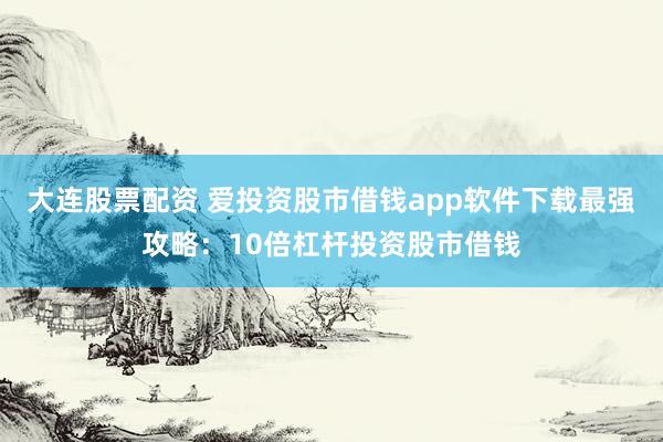 大连股票配资 爱投资股市借钱app软件下载最强攻略：10倍杠杆投资股市借钱