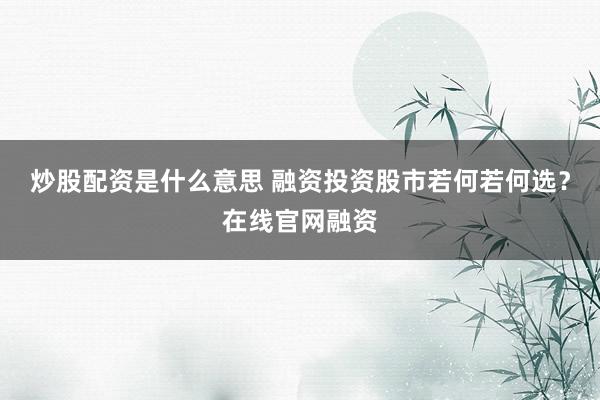 炒股配资是什么意思 融资投资股市若何若何选？在线官网融资