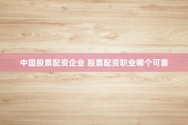 中国股票配资企业 股票配资职业哪个可靠