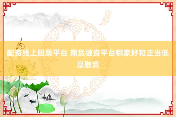 配资线上股票平台 期货融资平台哪家好和正当低息融资