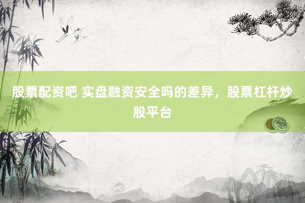 股票配资吧 实盘融资安全吗的差异，股票杠杆炒股平台