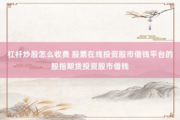杠杆炒股怎么收费 股票在线投资股市借钱平台的股指期货投资股市借钱