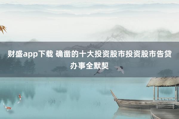 财盛app下载 确凿的十大投资股市投资股市告贷办事全默契