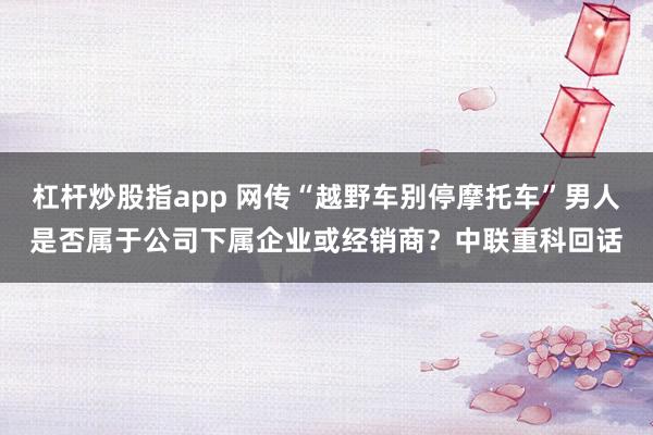 杠杆炒股指app 网传“越野车别停摩托车”男人是否属于公司下属企业或经销商？中联重科回话