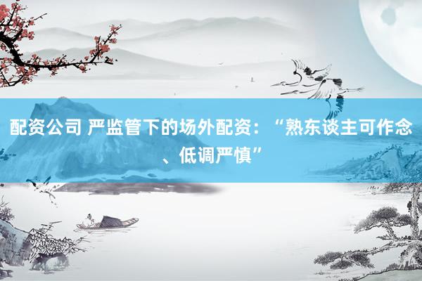 配资公司 严监管下的场外配资：“熟东谈主可作念、低调严慎”