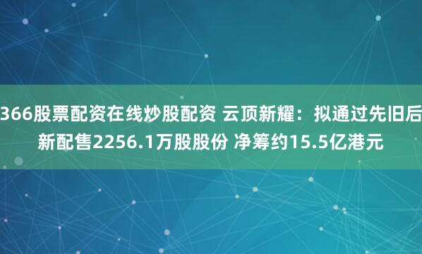 366股票配资在线炒股配资 云顶新耀：拟通过先旧后新配售2256.1万股股份 净筹约15.5亿港元