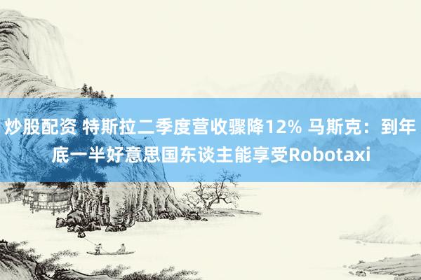 炒股配资 特斯拉二季度营收骤降12% 马斯克：到年底一半好意思国东谈主能享受Robotaxi