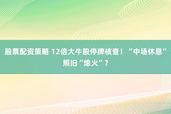 股票配资策略 12倍大牛股停牌核查！“中场休息”照旧“熄火”？