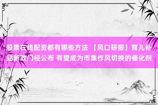 股票在线配资都有哪些方法 【风口研报】育儿补贴新政门径公布 有望成为市集作风切换的催化剂