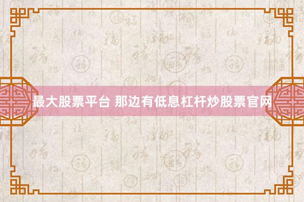 最大股票平台 那边有低息杠杆炒股票官网