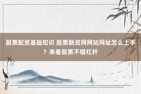 股票配资基础知识 股票融资网网站网址怎么上手？来看股票不错杠杆