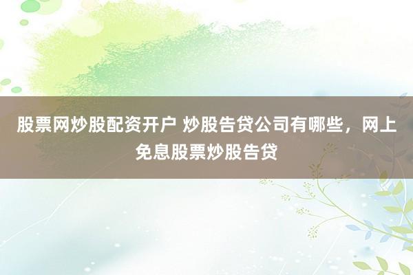 股票网炒股配资开户 炒股告贷公司有哪些，网上免息股票炒股告贷