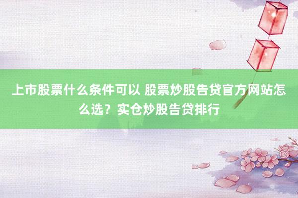 上市股票什么条件可以 股票炒股告贷官方网站怎么选？实仓炒股告贷排行