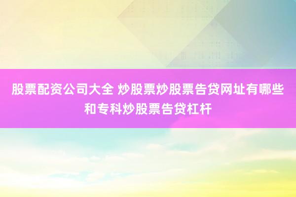 股票配资公司大全 炒股票炒股票告贷网址有哪些和专科炒股票告贷杠杆