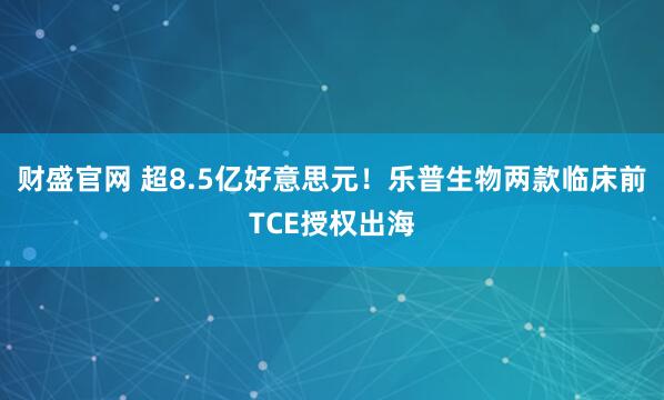 财盛官网 超8.5亿好意思元！乐普生物两款临床前TCE授权出海