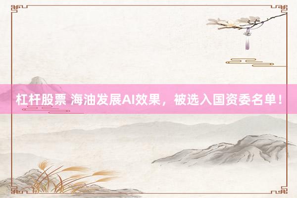 杠杆股票 海油发展AI效果，被选入国资委名单！