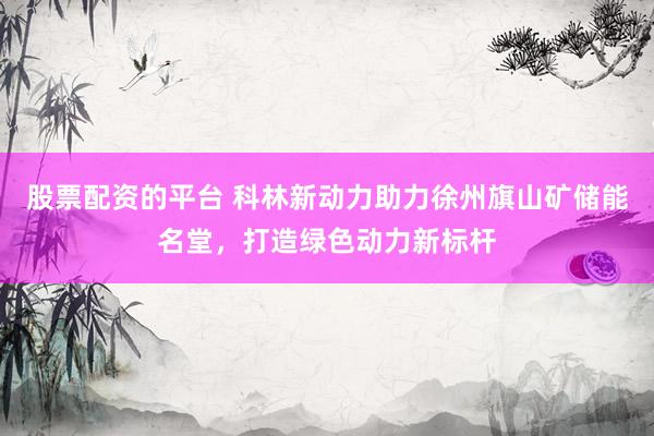 股票配资的平台 科林新动力助力徐州旗山矿储能名堂，打造绿色动力新标杆