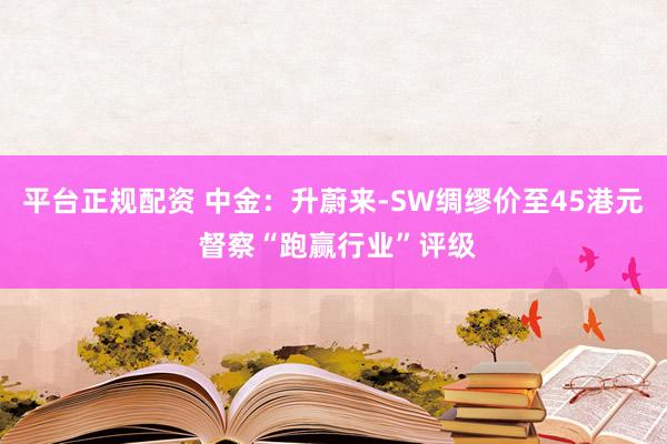 平台正规配资 中金：升蔚来-SW绸缪价至45港元 督察“跑赢行业”评级