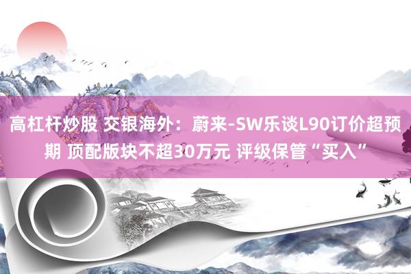 高杠杆炒股 交银海外：蔚来-SW乐谈L90订价超预期 顶配版块不超30万元 评级保管“买入”