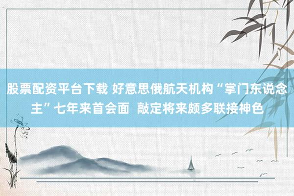 股票配资平台下载 好意思俄航天机构“掌门东说念主”七年来首会面  敲定将来颇多联接神色