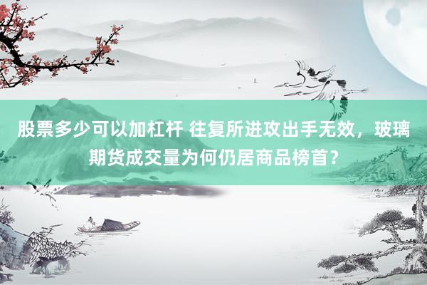 股票多少可以加杠杆 往复所进攻出手无效，玻璃期货成交量为何仍居商品榜首？