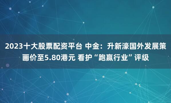 2023十大股票配资平台 中金：升新濠国外发展策画价至5.80港元 看护“跑赢行业”评级