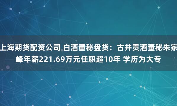 上海期货配资公司 白酒董秘盘货：古井贡酒董秘朱家峰年薪221.69万元任职超10年 学历为大专