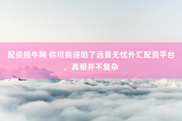 配资股牛网 你可能诬陷了远景无忧外汇配资平台，真相并不复杂