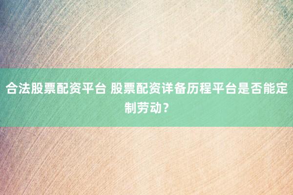 合法股票配资平台 股票配资详备历程平台是否能定制劳动？