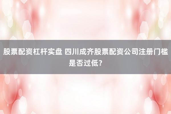 股票配资杠杆实盘 四川成齐股票配资公司注册门槛是否过低？
