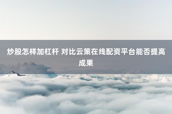 炒股怎样加杠杆 对比云策在线配资平台能否提高成果