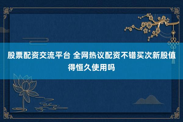 股票配资交流平台 全网热议配资不错买次新股值得恒久使用吗