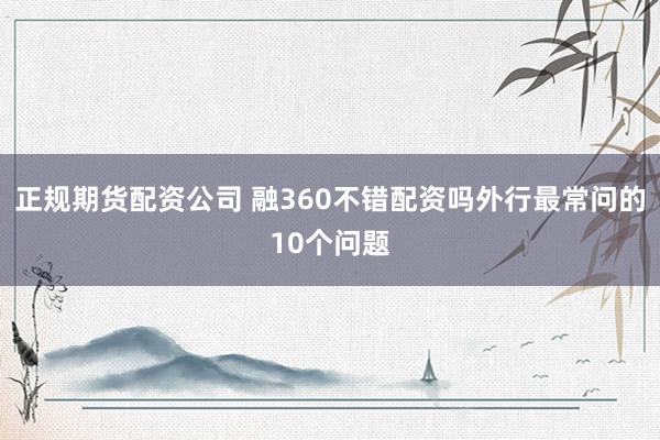 正规期货配资公司 融360不错配资吗外行最常问的10个问题