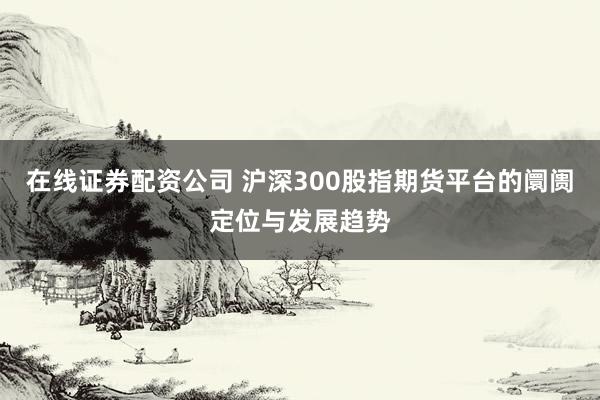 在线证券配资公司 沪深300股指期货平台的阛阓定位与发展趋势