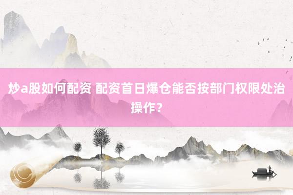 炒a股如何配资 配资首日爆仓能否按部门权限处治操作？