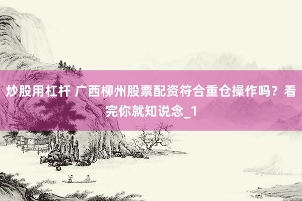 炒股用杠杆 广西柳州股票配资符合重仓操作吗？看完你就知说念_1