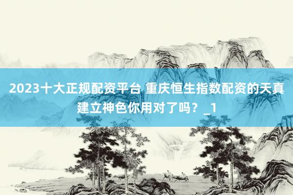 2023十大正规配资平台 重庆恒生指数配资的天真建立神色你用对了吗？_1